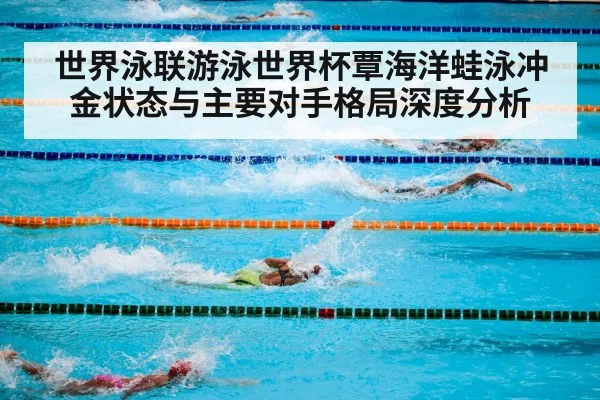 世界泳联游泳世界杯覃海洋蛙泳冲金状态与主要对手格局深度分析（kaiyun）